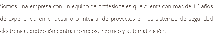 Somos una empresa con un equipo de profesionales que cuenta con mas de 10 años de experiencia en el desarrollo integral de proyectos en los sistemas de seguridad electrónica, protección contra incendios, eléctrico y automatización.