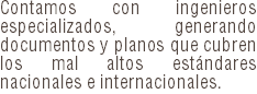 Contamos con ingenieros especializados, generando documentos y planos que cubren los mal altos estándares nacionales e internacionales.