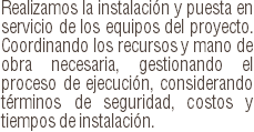 Realizamos la instalación y puesta en servicio de los equipos del proyecto. Coordinando los recursos y mano de obra necesaria, gestionando el proceso de ejecución, considerando términos de seguridad, costos y tiempos de instalación.
