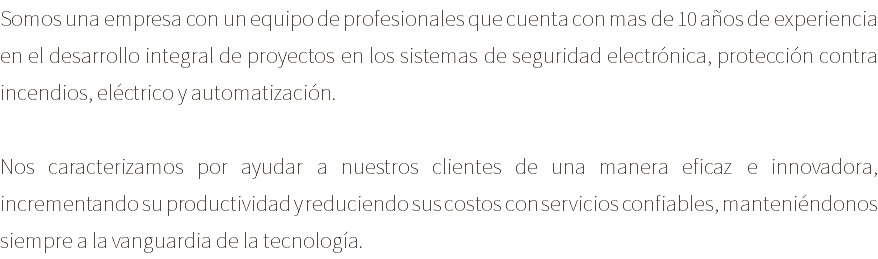Somos una empresa con un equipo de profesionales que cuenta con mas de 10 años de experiencia en el desarrollo integral de proyectos en los sistemas de seguridad electrónica, protección contra incendios, eléctrico y automatización. Nos caracterizamos por ayudar a nuestros clientes de una manera eficaz e innovadora, incrementando su productividad y reduciendo sus costos con servicios confiables, manteniéndonos siempre a la vanguardia de la tecnología.