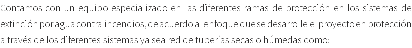 Contamos con un equipo especializado en las diferentes ramas de protección en los sistemas de extinción por agua contra incendios, de acuerdo al enfoque que se desarrolle el proyecto en protección a través de los diferentes sistemas ya sea red de tuberías secas o húmedas como: