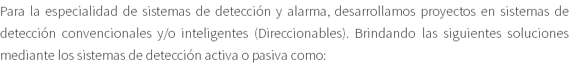 Para la especialidad de sistemas de detección y alarma, desarrollamos proyectos en sistemas de detección convencionales y/o inteligentes (Direccionables). Brindando las siguientes soluciones mediante los sistemas de detección activa o pasiva como: