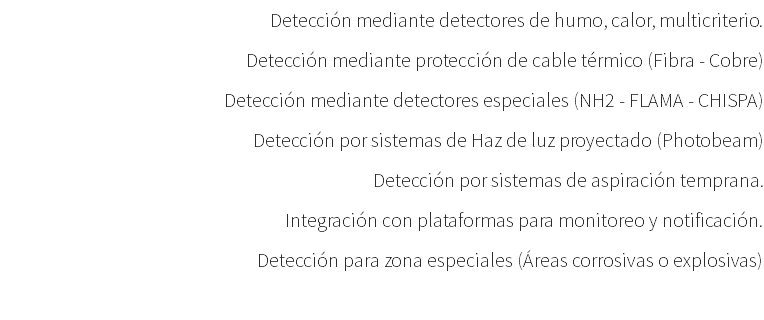 Detección mediante detectores de humo, calor, multicriterio. Detección mediante protección de cable térmico (Fibra - Cobre) Detección mediante detectores especiales (NH2 - FLAMA - CHISPA) Detección por sistemas de Haz de luz proyectado (Photobeam) Detección por sistemas de aspiración temprana. Integración con plataformas para monitoreo y notificación. Detección para zona especiales (Áreas corrosivas o explosivas) 