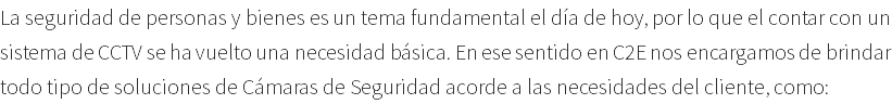 La seguridad de personas y bienes es un tema fundamental el día de hoy, por lo que el contar con un sistema de CCTV se ha vuelto una necesidad básica. En ese sentido en C2E nos encargamos de brindar todo tipo de soluciones de Cámaras de Seguridad acorde a las necesidades del cliente, como: