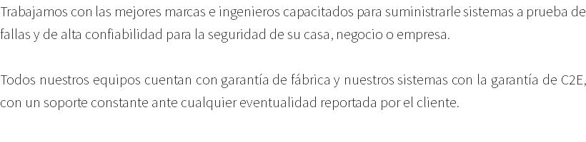 Trabajamos con las mejores marcas e ingenieros capacitados para suministrarle sistemas a prueba de fallas y de alta confiabilidad para la seguridad de su casa, negocio o empresa. Todos nuestros equipos cuentan con garantía de fábrica y nuestros sistemas con la garantía de C2E, con un soporte constante ante cualquier eventualidad reportada por el cliente. 
