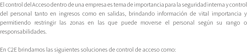 El control del Acceso dentro de una empresa es tema de importancia para la seguridad interna y control del personal tanto en ingresos como en salidas, brindando información de vital importancia y permitiendo restringir las zonas en las que puede moverse el personal según su rango o responsabilidades. En C2E brindamos las siguientes soluciones de control de acceso como: