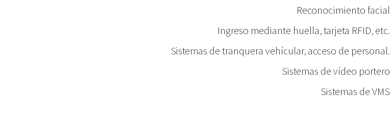 Reconocimiento facial Ingreso mediante huella, tarjeta RFID, etc. Sistemas de tranquera vehícular, acceso de personal. Sistemas de vídeo portero Sistemas de VMS 