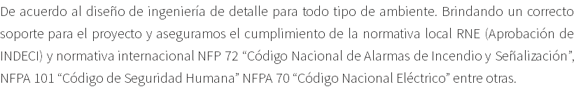 De acuerdo al diseño de ingeniería de detalle para todo tipo de ambiente. Brindando un correcto soporte para el proyecto y aseguramos el cumplimiento de la normativa local RNE (Aprobación de INDECI) y normativa internacional NFP 72 “Código Nacional de Alarmas de Incendio y Señalización”, NFPA 101 “Código de Seguridad Humana” NFPA 70 “Código Nacional Eléctrico” entre otras.