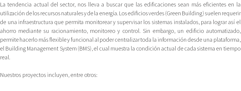 La tendencia actual del sector, nos lleva a buscar que las edificaciones sean más eficientes en la utilización de los recursos naturales y de la energía. Los edificios verdes (Green Building) suelen requerir de una infraestructura que permita monitorear y supervisar los sistemas instalados, para lograr así el ahorro mediante su racionamiento, monitoreo y control. Sin embargo, un edificio automatizado, permite hacerlo más flexible y funcional al poder centralizar toda la información desde una plataforma, el Building Management System (BMS), el cual muestra la condición actual de cada sistema en tiempo real. Nuestros proyectos incluyen, entre otros: 