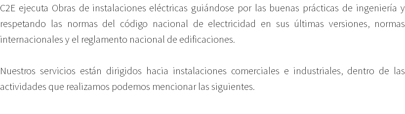 C2E ejecuta Obras de instalaciones eléctricas guiándose por las buenas prácticas de ingeniería y respetando las normas del código nacional de electricidad en sus últimas versiones, normas internacionales y el reglamento nacional de edificaciones. Nuestros servicios están dirigidos hacia instalaciones comerciales e industriales, dentro de las actividades que realizamos podemos mencionar las siguientes. 