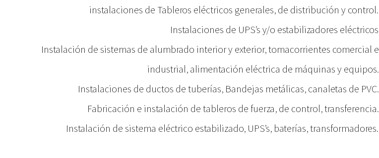 instalaciones de Tableros eléctricos generales, de distribución y control. Instalaciones de UPS’s y/o estabilizadores eléctricos Instalación de sistemas de alumbrado interior y exterior, tomacorrientes comercial e industrial, alimentación eléctrica de máquinas y equipos. Instalaciones de ductos de tuberías, Bandejas metálicas, canaletas de PVC. Fabricación e instalación de tableros de fuerza, de control, transferencia. Instalación de sistema eléctrico estabilizado, UPS’s, baterías, transformadores. 