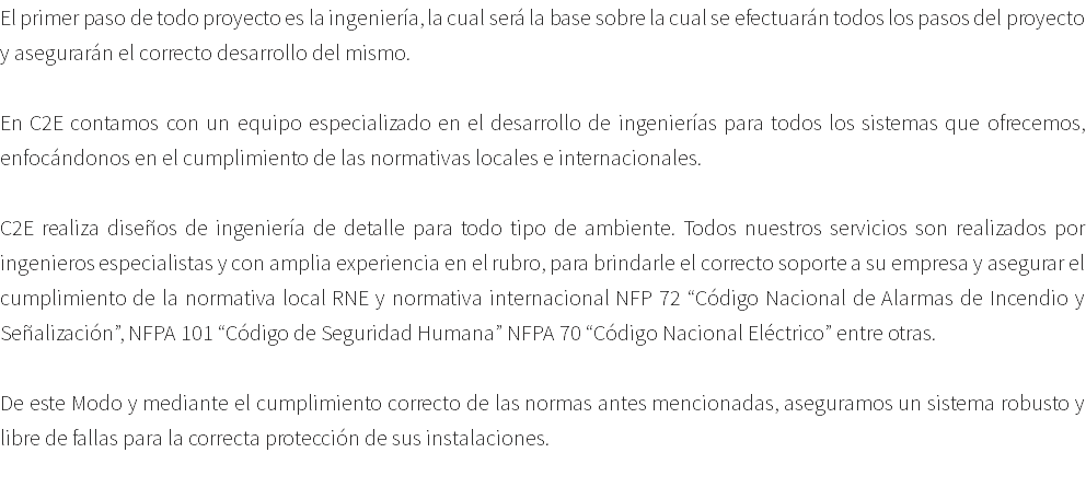 El primer paso de todo proyecto es la ingeniería, la cual será la base sobre la cual se efectuarán todos los pasos del proyecto y asegurarán el correcto desarrollo del mismo. En C2E contamos con un equipo especializado en el desarrollo de ingenierías para todos los sistemas que ofrecemos, enfocándonos en el cumplimiento de las normativas locales e internacionales. C2E realiza diseños de ingeniería de detalle para todo tipo de ambiente. Todos nuestros servicios son realizados por ingenieros especialistas y con amplia experiencia en el rubro, para brindarle el correcto soporte a su empresa y asegurar el cumplimiento de la normativa local RNE y normativa internacional NFP 72 “Código Nacional de Alarmas de Incendio y Señalización”, NFPA 101 “Código de Seguridad Humana” NFPA 70 “Código Nacional Eléctrico” entre otras. De este Modo y mediante el cumplimiento correcto de las normas antes mencionadas, aseguramos un sistema robusto y libre de fallas para la correcta protección de sus instalaciones. 