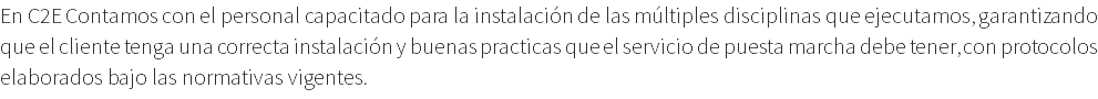 En C2E Contamos con el personal capacitado para la instalación de las múltiples disciplinas que ejecutamos, garantizando que el cliente tenga una correcta instalación y buenas practicas que el servicio de puesta marcha debe tener, con protocolos elaborados bajo las normativas vigentes.