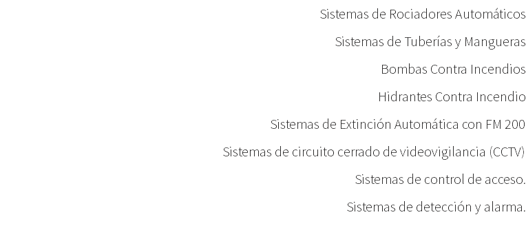 Sistemas de Rociadores Automáticos Sistemas de Tuberías y Mangueras Bombas Contra Incendios Hidrantes Contra Incendio Sistemas de Extinción Automática con FM 200 Sistemas de circuito cerrado de videovigilancia (CCTV) Sistemas de control de acceso. Sistemas de detección y alarma. 