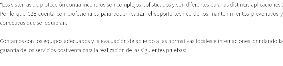 “Los sistemas de protección contra incendios son complejos, sofisticados y son diferentes para las distintas aplicaciones”. Por lo que C2E cuenta con profesionales para poder realizar el soporte técnico de los mantenimientos preventivos y correctivos que se requieran. Contamos con los equipos adecuados y la evaluación de acuerdo a las normativas locales e internaciones, brindando la garantía de los servicios post venta para la realización de las siguientes pruebas: 