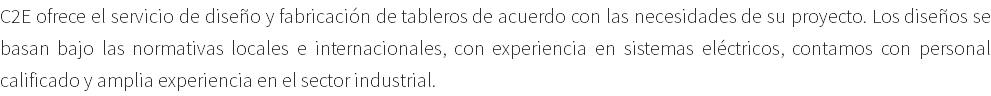 C2E ofrece el servicio de diseño y fabricación de tableros de acuerdo con las necesidades de su proyecto. Los diseños se basan bajo las normativas locales e internacionales, con experiencia en sistemas eléctricos, contamos con personal calificado y amplia experiencia en el sector industrial.